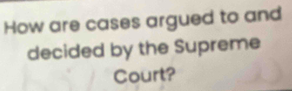 How are cases argued to and 
decided by the Supreme 
Court?