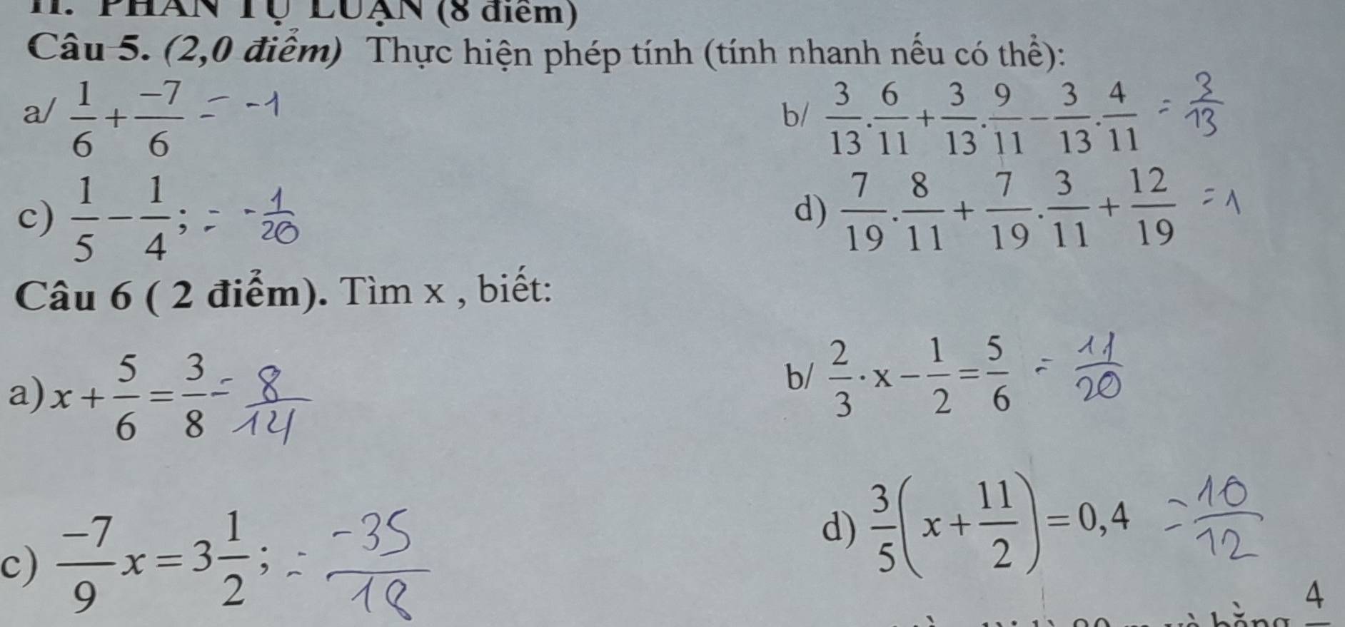 PHAN Tộ LUạN (8 diểm) 
Câu 5. (2,0 điểm) Thực hiện phép tính (tính nhanh nếu có thể): 
a/  1/6 + (-7)/6   3/13 . 6/11 + 3/13 . 9/11 - 3/13 . 4/11 
b/ 
c)  1/5 - 1/4 ;  7/19 . 8/11 + 7/19 .  3/11 + 12/19 
d) 
Câu 6 ( 2 điểm). Tìm x , biết: 
a) x+ 5/6 = 3/8 
b/  2/3 · x- 1/2 = 5/6 
c)  (-7)/9 x=3 1/2 ; 
d)  3/5 (x+ 11/2 )=0,4
4