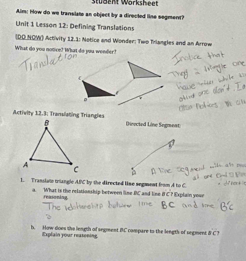 Stüdent Worksheet 
Aim: How do we translate an object by a directed line segment? 
Unit 1 Lesson 12: Defining Translations 
(DO NOW) Activity 12.1: Notice and Wonder: Two Triangles and an Arrow 
What do you notice? What do you wonder? 
C 
D 
Activity 12.3; Translating Triangles 
Directed Line Segment: 
1. Transiate triangle ABC by the directed line segment from A to C. 
a. What is the relationship between line BC and line B C ? Explain your 
reasoning. 
b. How does the length of segment BC compare to the length of segment BC ? 
Explain your reasoning.