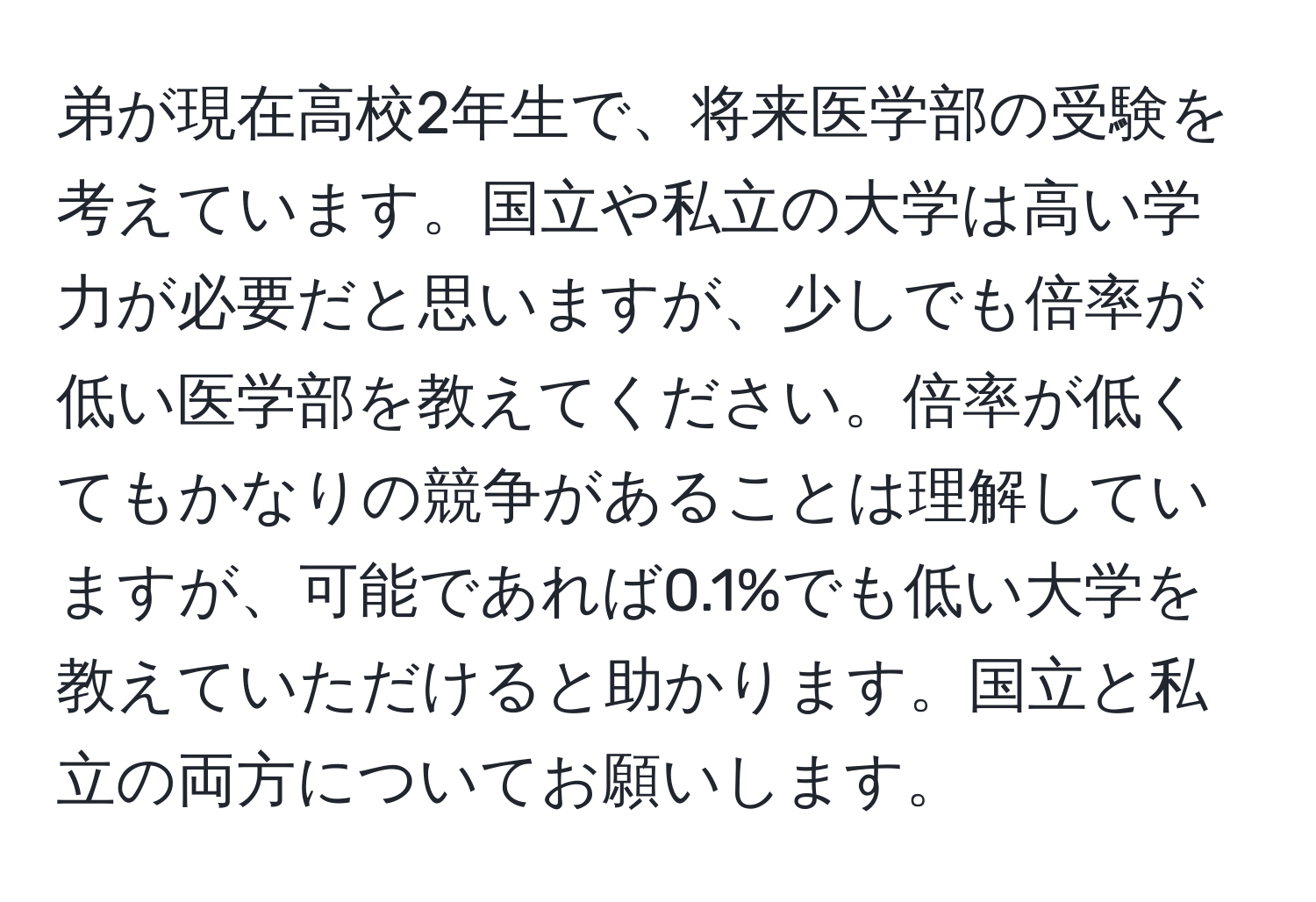 弟が現在高校2年生で、将来医学部の受験を考えています。国立や私立の大学は高い学力が必要だと思いますが、少しでも倍率が低い医学部を教えてください。倍率が低くてもかなりの競争があることは理解していますが、可能であれば0.1%でも低い大学を教えていただけると助かります。国立と私立の両方についてお願いします。