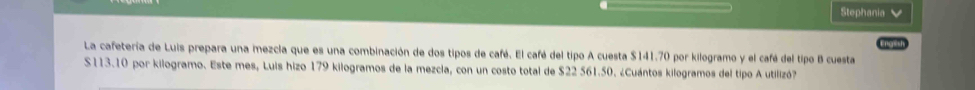 Stephania 
1 
La cafetería de Luis prepara una mezcia que es una combinación de dos tipos de café. El café del tipo A cuesta $141.70 por kilogramo y el café del tipo B cuesta
S113.10 por kilogramo. Este mes, Luis hizo 179 kilogramos de la mezcia, con un costo total de $22 561.50. ¿Cuántos kilogramos del tipo A utilizó?