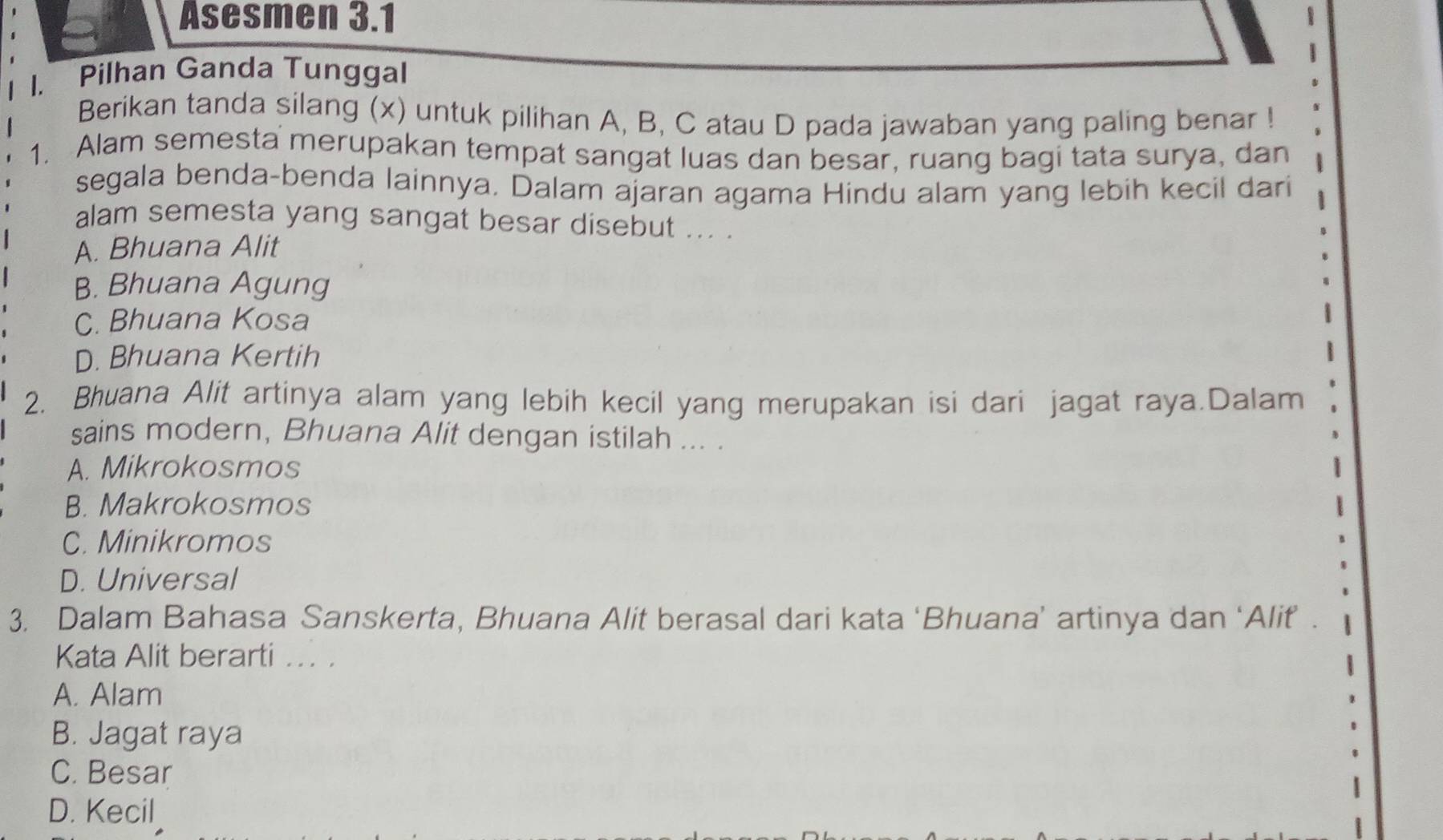 Asesmen 3.1
1. Pilhan Ganda Tunggal
Berikan tanda silang (x) untuk pilihan A, B, C atau D pada jawaban yang paling benar !
1. Alam semesta merupakan tempat sangat luas dan besar, ruang bagi tata surya, dan
segala benda-benda lainnya. Dalam ajaran agama Hindu alam yang lebih kecil dari
alam semesta yang sangat besar disebut ... .
A. Bhuana Alit
B. Bhuana Agung
C. Bhuana Kosa
D. Bhuana Kertih
2. Bhuana Alit artinya alam yang lebih kecil yang merupakan isi dari jagat raya.Dalam
sains modern, Bhuana Alit dengan istilah ... .
A. Mikrokosmos
B. Makrokosmos
C. Minikromos
D. Universal
3. Dalam Bahasa Sanskerta, Bhuana Alit berasal dari kata ‘Bhuana’ artinya dan ‘Alif .
Kata Alit berarti ... .
A. Alam
B. Jagat raya
C. Besar
D. Kecil