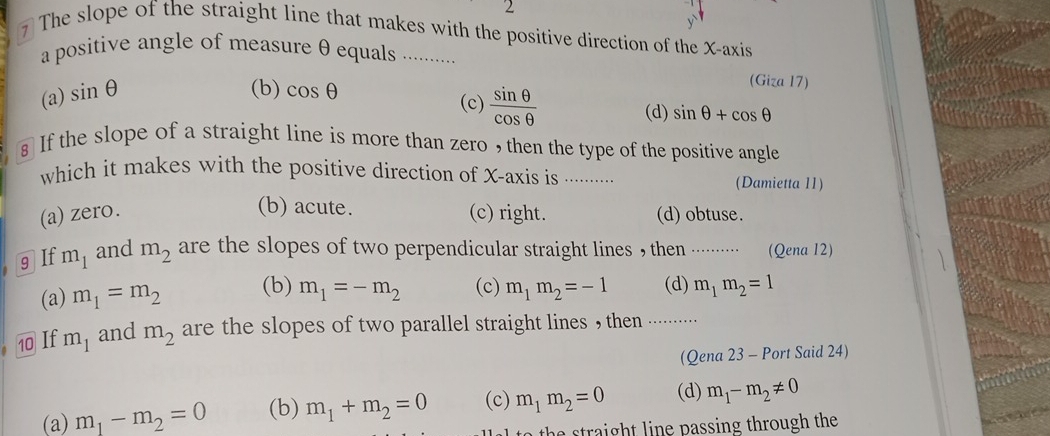 The slope of the straight line that makes with the positive direction of the X-axis
a positive angle of measure θ equals ...........
(a) sin θ
(b) cos θ
(Giza 17)
(c)  sin θ /cos θ  
(d) sin θ +cos θ
s If the slope of a straight line is more than zero , then the type of the positive angle
which it makes with the positive direction of X-axis is ............. (Damietta 11)
(b) acute.
(a) zero. (c) right. (d) obtuse.
9 If m_1 and m_2 are the slopes of two perpendicular straight lines , then ..······ (Qena 12)
(a) m_1=m_2 (b) m_1=-m_2 (c) m_1m_2=-1 (d) m_1m_2=1
10 If m_1 and m_2 are the slopes of two parallel straight lines , then .........
(Qena 23 - Port Said 24)
(a) m_1-m_2=0 (b) m_1+m_2=0 (c) m_1m_2=0 (d) m_1-m_2!= 0
th h t n e passing through th .