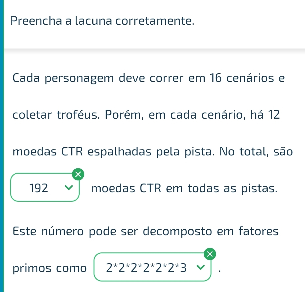 Preencha a lacuna corretamente. 
Cada personagem deve correr em 16 cenários e 
coletar troféus. Porém, em cada cenário, há 12
moedas CTR espalhadas pela pista. No total, são 
x
192 moedas CTR em todas as pistas. 
Este número pode ser decomposto em fatores 
× 
primos como 2*2*2*2*2*2*3