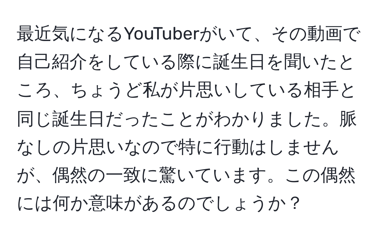 最近気になるYouTuberがいて、その動画で自己紹介をしている際に誕生日を聞いたところ、ちょうど私が片思いしている相手と同じ誕生日だったことがわかりました。脈なしの片思いなので特に行動はしませんが、偶然の一致に驚いています。この偶然には何か意味があるのでしょうか？