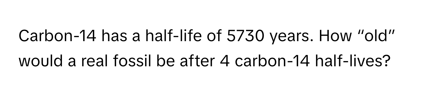 Carbon-14 has a half-life of 5730 years. How “old” would a real fossil be after 4 carbon-14 half-lives?