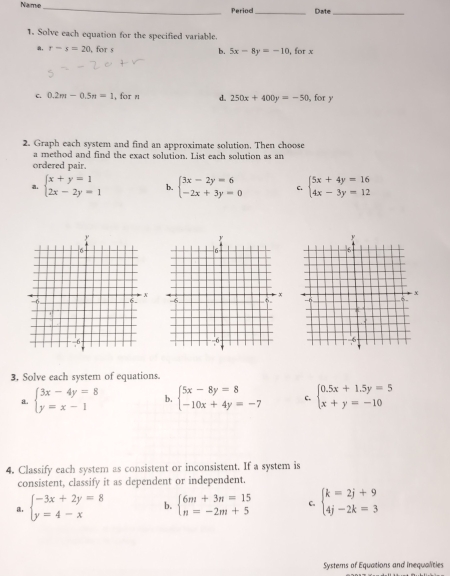 Name_ Period_ Date_
1. Solve each equation for the specified variable.
a, r-s=20 , for s b. 5x-8y=-10 , for x
c. 0.2m-0.5n=1 , for n d. 250x+400y=-50 for y
2. Graph each system and find an approximate solution. Then choose
a method and find the exact solution. List each solution as an
ordered pair.
a. beginarrayl x+y=1 2x-2y=1endarray. b. beginarrayl 3x-2y=6 -2x+3y=0endarray. C. beginarrayl 5x+4y=16 4x-3y=12endarray.
3. Solve each system of equations.
a. beginarrayl 3x-4y=8 y=x-1endarray. b. beginarrayl 5x-8y=8 -10x+4y=-7endarray. c. beginarrayl 0.5x+1.5y=5 x+y=-10endarray.
4. Classify each system as consistent or inconsistent. If a system is
consistent, classify it as dependent or independent.
beginarrayl -3x+2y=8 y=4-xendarray. b. beginarrayl 6m+3n=15 n=-2m+5endarray. C. beginarrayl k=2j+9 4j-2k=3endarray.
Systems of Equations and inequalities