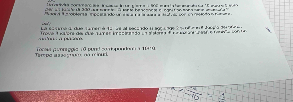 A 
Un'attività commerciale incassa in un giorno 1.600 euro in banconote da 10 euro e 5 euro
per un totale di 200 banconote. Quante banconote di ogni tipo sono state incassate ? 
Risolvi il problema impostando un sistema lineare e risolvilo con un metodo a piacere. 
5B) 
La somma di due numeri è 40. Se al secondo si aggiunge 2 si ottiene il doppio del primo. 
Trova il valore dei due numeri impostando un sistema di equazioni lineari e risolvilo con un 
metodo a piacere. 
Totale punteggio 10 punti corrispondenti a 10/10. 
Tempo assegnato: 55 minuti.