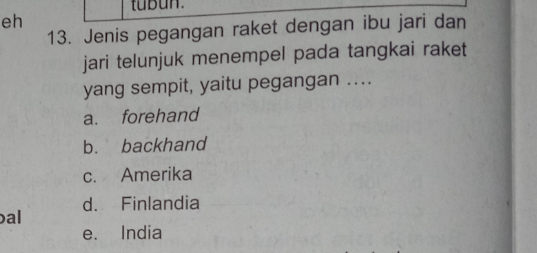 tubun.
eh
13. Jenis pegangan raket dengan ibu jari dan
jari telunjuk menempel pada tangkai raket
yang sempit, yaitu pegangan ....
a. forehand
b. backhand
c. Amerika
d. Finlandia
al
e. India