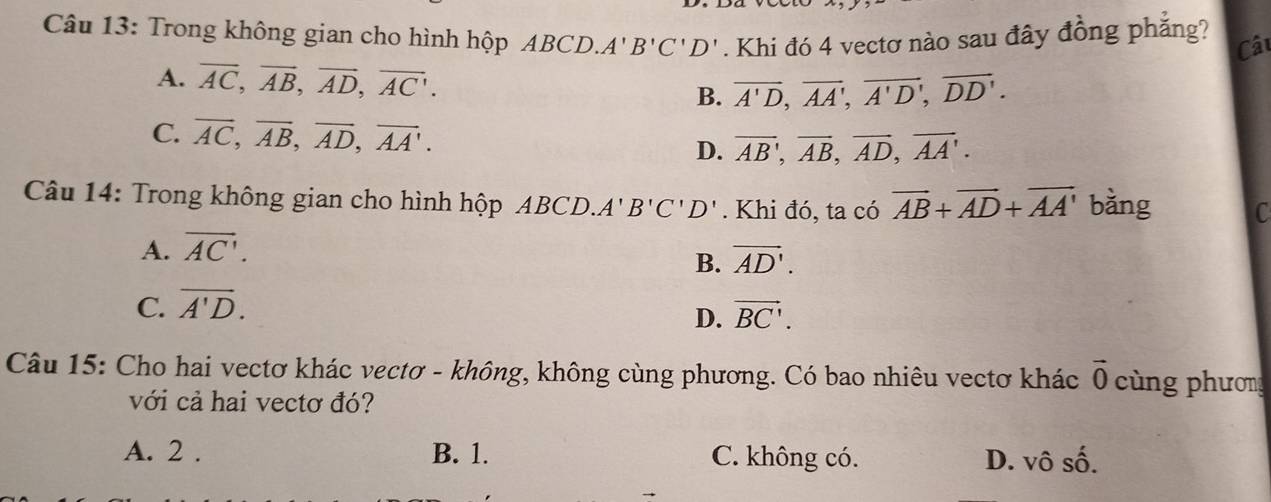 Trong không gian cho hình hộp ABCD. A'B'C'D'. Khi đó 4 vectơ nào sau đây đồng phẳng?
Câu
A. overline AC, overline AB, overline AD, overline AC.
B. overline A'D, overline AA', overline A'D', overline DD'.
C. overline AC, overline AB, overline AD, overline AA'. overline AB, overline AB, overline AD, overline AA'. 
D.
Câu 14: Trong không gian cho hình hộp ABCD.. A'B'C'D'. Khi đó, ta có vector AB+vector AD+vector AA' bǎng C
A. overline AC'.
B. vector AD'.
C. overline A'D.
D. vector BC'. 
Câu 15: Cho hai vectơ khác vectơ - không, không cùng phương. Có bao nhiêu vectơ khác vector 0 cùng phương
với cả hai vectơ đó?
A. 2. B. 1. C. không có. D. vô shat O.