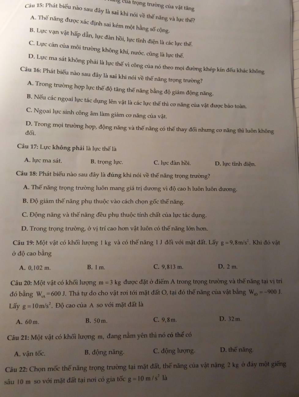 cng của trọng trường của vật tăng
Câu 15: Phát biểu nào sau đây là sai khi nói về thế năng và lực thế?
A. Thế năng được xác định sai kém một hằng số cộng.
B. Lực vạn vật hấp dẫn, lực đàn hồi, lực tĩnh điện là các lực thế.
C. Lực cản của môi trường không khí, nước. cũng là lực thế.
D. Lực ma sát không phải là lực thế vì công của nó theo mọi đường khép kín đếu khác không
Câu 16: Phát biểu nào sau đây là sai khi nói về thế năng trọng trường?
A. Trong trường hợp lực thế độ tăng thế năng bằng độ giảm động năng.
B. Nếu các ngọai lực tác dụng lên vật là các lực thế thì cơ năng của vật được bảo toàn.
C. Ngọai lực sinh công âm làm giảm cơ năng của vật.
D. Trong mọi trường hợp, động năng và thế năng có thể thay đổi nhưng cơ năng thì luôn không
đổi.
Câu 17: Lực không phải là lực thế là
A. lực ma sát. B. trọng lực. C. lực đàn hồi. D. lực tĩnh điện.
Câu 18: Phát biểu nào sau đây là đúng khi nói về thế năng trọng trường?
A. Thế năng trọng trường luôn mang giá trị dương vì độ cao h luôn luôn dương.
B. Độ giảm thế năng phụ thuộc vào cách chọn gốc thế năng.
C. Động năng và thế năng đều phụ thuộc tính chất của lực tác dụng.
D. Trong trọng trường, ở vị trí cao hơn vật luôn có thế năng lớn hơn.
Câu 19: Một vật có khối lượng 1 kg và có thế năng l J đối với mặt đất. Lấy g=9.8m/s^2. Khi đó vật
ở độ cao bằng
A. 0,102 m. B. 1 m. C. 9,813 m. D. 2 m.
Câu 20: Một vật có khối lượng m=3kg được đặt ở điểm A trong trọng trường và thế năng tại vị trí
đó bằng W_tA=600J T. Thá tự do cho vật rơi tới mặt đất O, tại đó thế năng của vật bằng W_t0=-900J.
Lấy g=10m/s^2. Độ cao của A so với mặt đất là
A. 60 m. B. 50 m. C. 9, 8 m. D. 32 m.
Câu 21: Một vật có khối lượng m, đang nằm yên thì nó có thể có
A. vận tốc. B. động năng. C. động lượng. D. thế năng.
Câu 22: Chọn mốc thế năng trọng trường tại mặt đất, thế năng của vật nặng 2 kg ở đáy một giếng
sâu 10 m so với mặt đất tại nơi có gia tốc g=10m/s^2 là