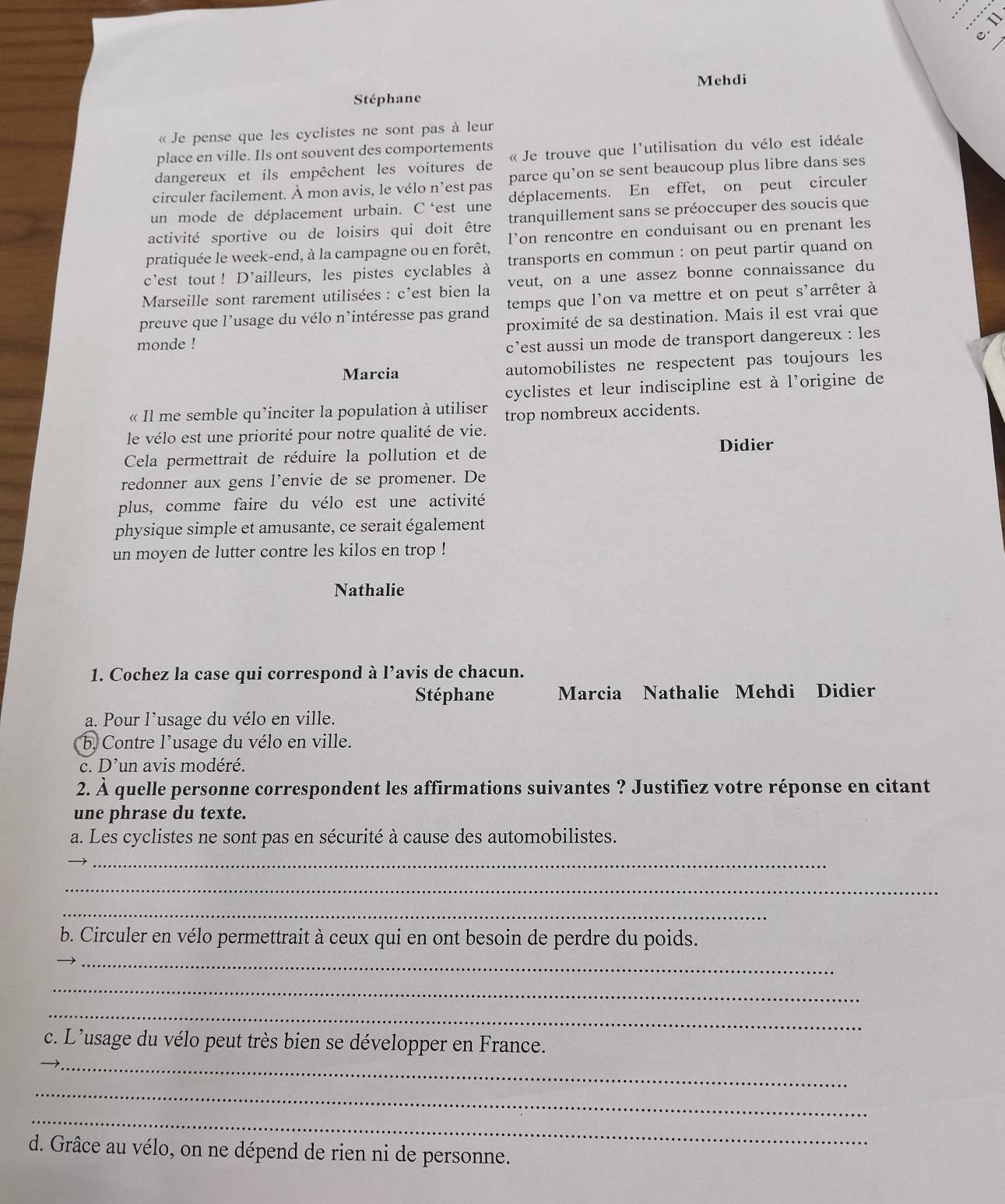 Il
Mehdi
Stéphane
« Je pense que les cyclistes ne sont pas à leur
place en ville. Ils ont souvent des comportements
dangereux et ils empêchent les voitures de  « Je trouve que l'utilisation du vélo est idéale
circuler facilement. À mon avis, le vélo n’est pas parce qu’on se sent beaucoup plus libre dans ses
un mode de déplacement urbain. C‘est une déplacements. En effet, on peut circuler
activité sportive ou de loisirs qui doit être tranquillement sans se préoccuper des soucis que
pratiquée le week-end, à la campagne ou en forêt, l’on rencontre en conduisant ou en prenant les
c’est tout ! D'ailleurs, les pistes cyclables à transports en commun : on peut partir quand on
Marseille sont rarement utilisées : c’est bien la veut, on a une assez bonne connaissance du
temps que l'on va mettre et on peut s'arrêter à
preuve que l’usage du vélo n'intéresse pas grand proximité de sa destination. Mais il est vrai que
monde !
c’est aussi un mode de transport dangereux : les
Marcia automobilistes ne respectent pas toujours les
cyclistes et leur indiscipline est à l'origine de
« Il me semble qu’inciter la population à utiliser trop nombreux accidents.
le vélo est une priorité pour notre qualité de vie.
Cela permettrait de réduire la pollution et de
Didier
redonner aux gens l’envie de se promener. De
plus, comme faire du vélo est une activité
physique simple et amusante, ce serait également
un moyen de lutter contre les kilos en trop !
Nathalie
1. Cochez la case qui correspond à l’avis de chacun.
Stéphane Marcia Nathalie Mehdi Didier
a. Pour l’usage du vélo en ville.
b. Contre l’usage du vélo en ville.
c. D’un avis modéré.
2. À quelle personne correspondent les affirmations suivantes ? Justifiez votre réponse en citant
une phrase du texte.
a. Les cyclistes ne sont pas en sécurité à cause des automobilistes.
_
_
_
b. Circuler en vélo permettrait à ceux qui en ont besoin de perdre du poids.
_
_
_
__
c. L'usage du vélo peut très bien se développer en France.
_
_
d. Grâce au vélo, on ne dépend de rien ni de personne.