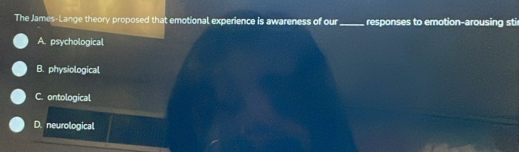 The James-Lange theory proposed that emotional experience is awareness of our _responses to emotion-arousing stir
A. psychological
B. physiological
C. ontological
D. neurological