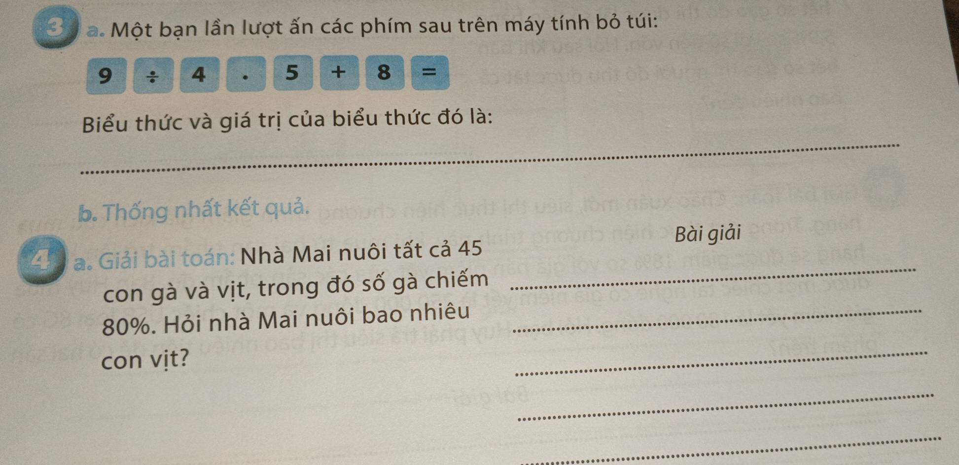 3ự a. Một bạn lần lượt ấn các phím sau trên máy tính bỏ túi:
9 / 4 5+8=
_ 
Biểu thức và giá trị của biểu thức đó là: 
b. Thống nhất kết quả. 
Bài giải 
4 a. Giải bài toán: Nhà Mai nuôi tất cả 45
con gà và vịt, trong đó số gà chiếm 
_
80%. Hỏi nhà Mai nuôi bao nhiêu_ 
con vịt? 
_ 
_ 
_