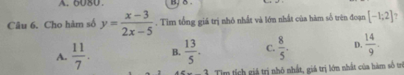 6080. B. δ.
Câu 6. Cho hàm số y= (x-3)/2x-5 . Tìm tổng giá trị nhỏ nhất và lớn nhất của hàm số trên đoạn [-1;2] ?
A.  11/7 .  13/5 . C.  8/5 . D.  14/9 . 
B.
2 Tim tích giá trị nhỏ nhất, giá trị lớn nhất của hàm số trì