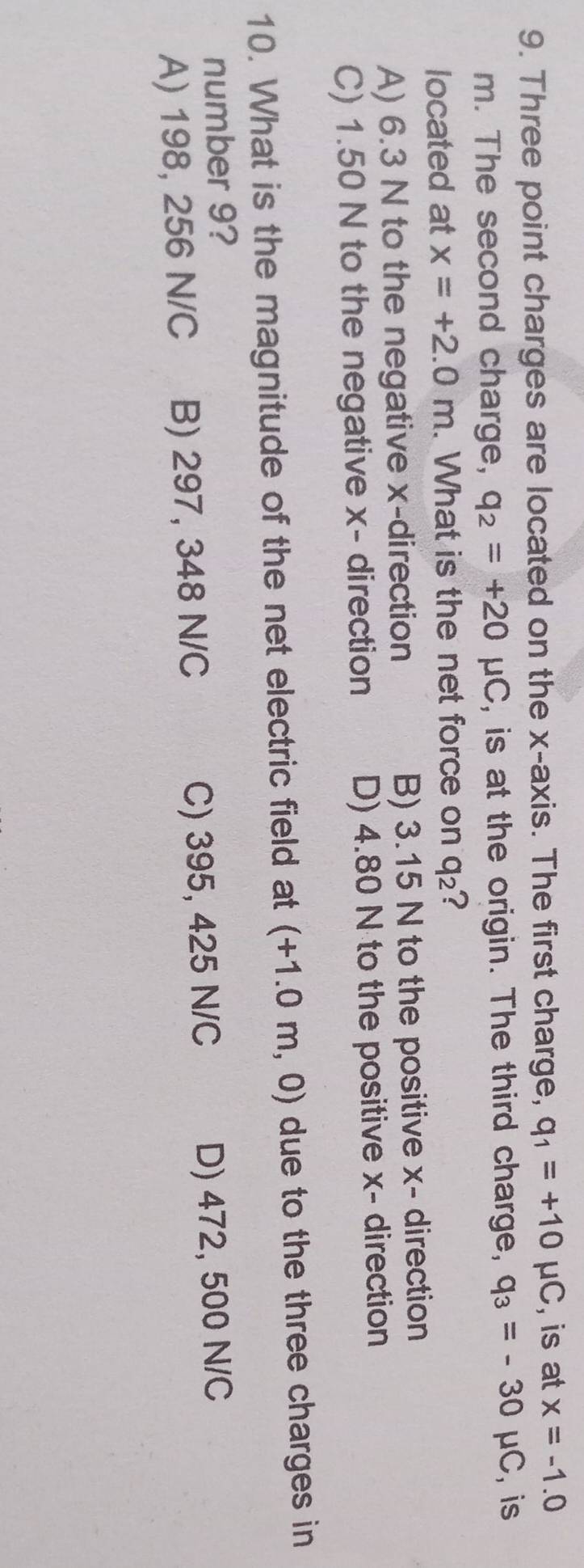 Three point charges are located on the x-axis. The first charge, q_1=+10mu C , is at x=-1.0
m. The second charge, q_2=+20mu C , is at the origin. The third charge, q_3=-30mu C , is
located at x=+2.0m. What is the net force on q_2 ?
A) 6.3 N to the negative x -direction B) 3.15 N to the positive x - direction
C) 1.50 N to the negative x - direction D) 4.80 N to the positive x - direction
10. What is the magnitude of the net electric field at (+1.0m,0) due to the three charges in
number 9?
A) 198, 256 N/C B) 297, 348 N/C C) 395, 425 N/C D) 472, 500 N/C