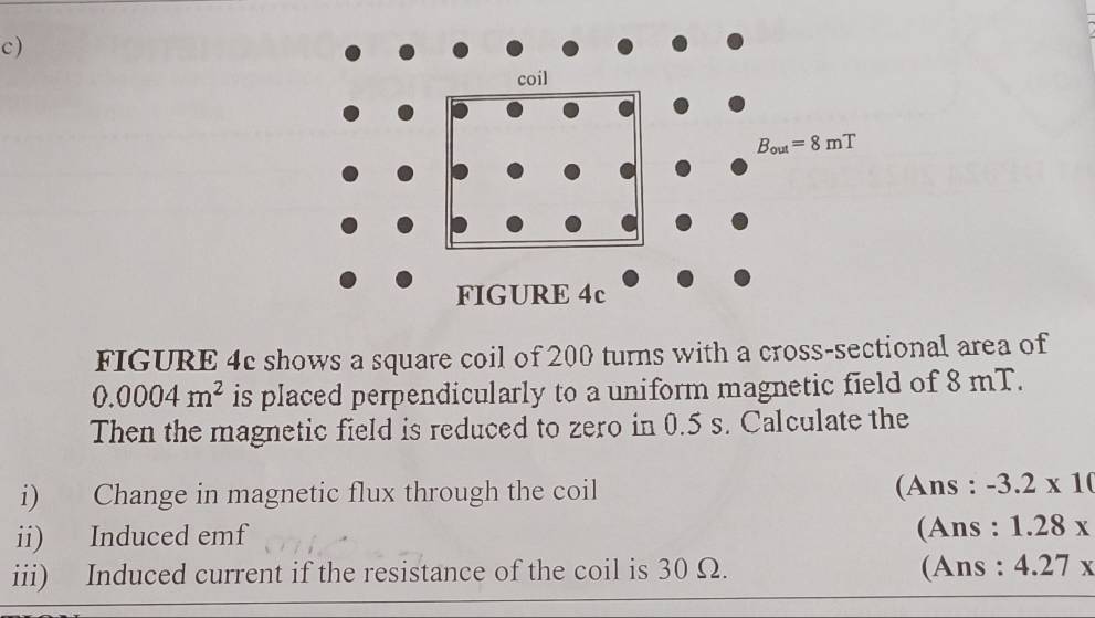 FIGURE 4c shows a square coil of 200 turns with a cross-sectional area of
0.0004m^2 is placed perpendicularly to a uniform magnetic field of 8 mT.
Then the magnetic field is reduced to zero in 0.5 s. Calculate the
i) Change in magnetic flux through the coil (Ans : -3.2* 10
ii) Induced emf
(Ans : 1.28x
iii) Induced current if the resistance of the coil is 30 Ω. (Ans : 4.27x