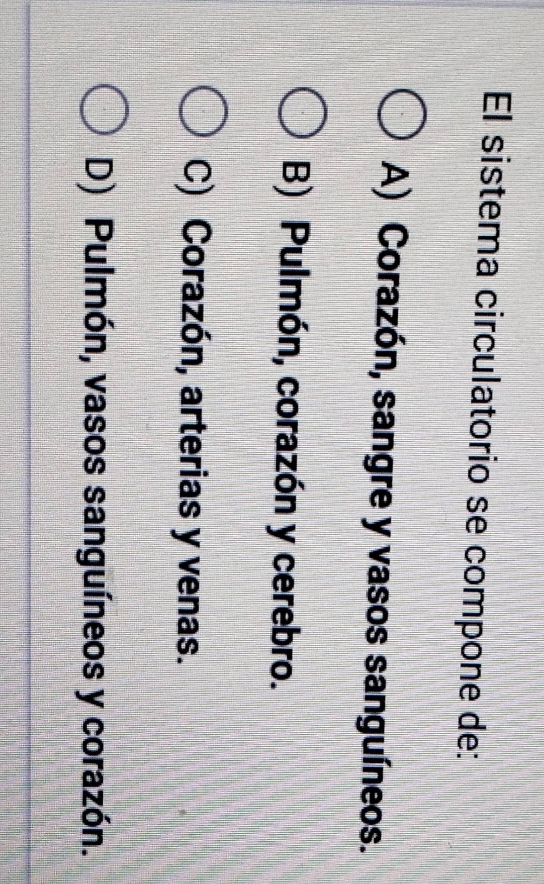 El sistema circulatorio se compone de:
A) Corazón, sangre y vasos sanguíneos.
B) Pulmón, corazón y cerebro.
C) Corazón, arterias y venas.
D) Pulmón, vasos sanguíneos y corazón.