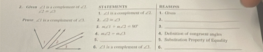 Given ∠ LBa complement of ∠ 2 STATEMENTS REASONS
∠ 2=∠ 3 1. Given 
1. ∠ 11sacom plement of ∠ 2, 
Prove ∠ Iis a complement of ∠ 1, 2. ∠ 2=∠ 3 2,_ 
J m∠ 1+m∠ 2=90° D._ 
4. m∠ 2=m∠ 3 4. Definition of congruent angles 
5、 _5. Substitution Property of Equality 
6. ∠ 1 is a complement of ∠ 3, 6._