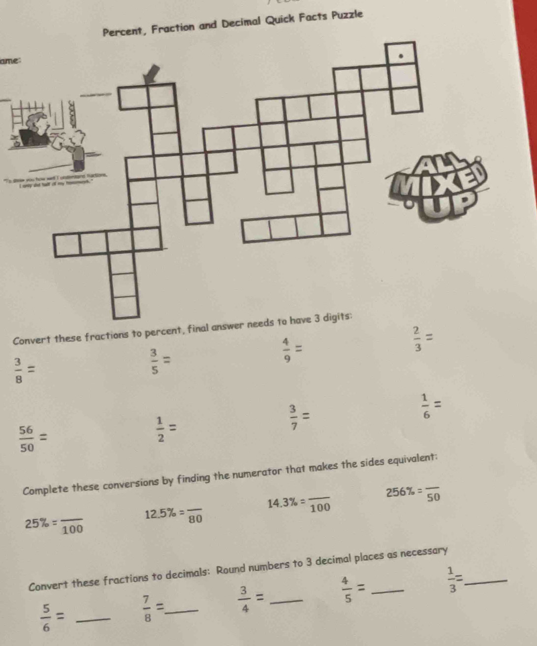 Percent, Fraction and Decimal Quick Facts Puzzle 
ame:
 2/3 =
 3/8 =
 3/5 =
 4/9 =
 56/50 =
 1/2 =
 3/7 =
 1/6 =
Complete these conversions by finding the numerator that makes the sides equivalent;
14.3% =frac 100
256% =frac 50
25% =frac 100
12.5% =frac 80
Convert these fractions to decimals: Round numbers to 3 decimal places as necessary 
_  3/4 =
 4/5 =
 1/3 =
 5/6 = _
 7/8 = _