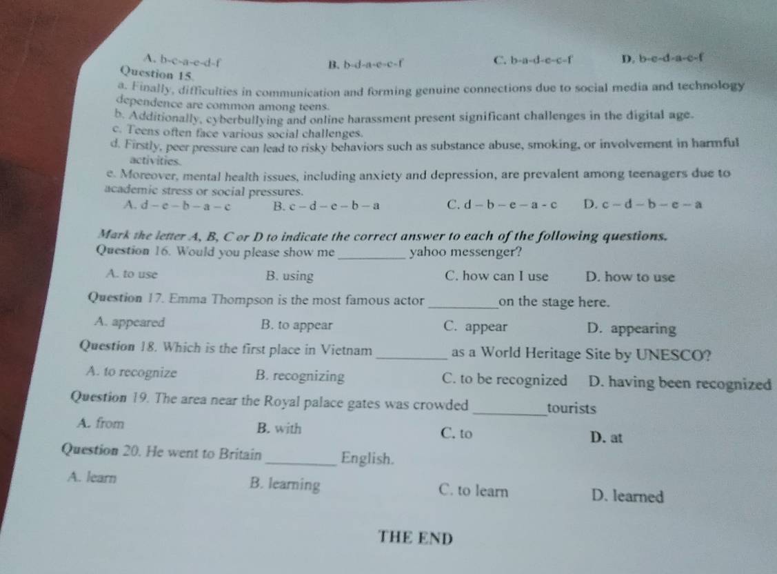 A. b-c-a-e-d-f C. b-a-d-e-c-f D. b· e· d· a· c· f
B. b=d-a-e=c-f
Question 15.
a. Finally, difficulties in communication and forming genuine connections due to social media and technology
dependence are common among teens.
b. Additionally, cyberbullying and online harassment present significant challenges in the digital age.
c. Teens often face various social challenges.
d. Firstly, peer pressure can lead to risky behaviors such as substance abuse, smoking, or involvement in harmful
activities.
e. Moreover, mental health issues, including anxiety and depression, are prevalent among teenagers due to
academic stress or social pressures.
A. d-c-b-a-c B. c-d-e-b-a C. d-b-e-a-c D. c-d-b-e-a
Mark the letter A, B, C or D to indicate the correct answer to each of the following questions.
_
Question 16. Would you please show me yahoo messenger?
A. to use B. using C. how can I use D. how to use
Question 17. Emma Thompson is the most famous actor _on the stage here.
A. appeared B. to appear C. appear D. appearing
Question 18. Which is the first place in Vietnam _as a World Heritage Site by UNESCO?
A. to recognize B. recognizing C. to be recognized D. having been recognized
Question 19. The area near the Royal palace gates was crowded _tourists
A. from B. with C. to D. at
Question 20. He went to Britain_ English.
A. learn B. learning C. to learn D. learned
THE END