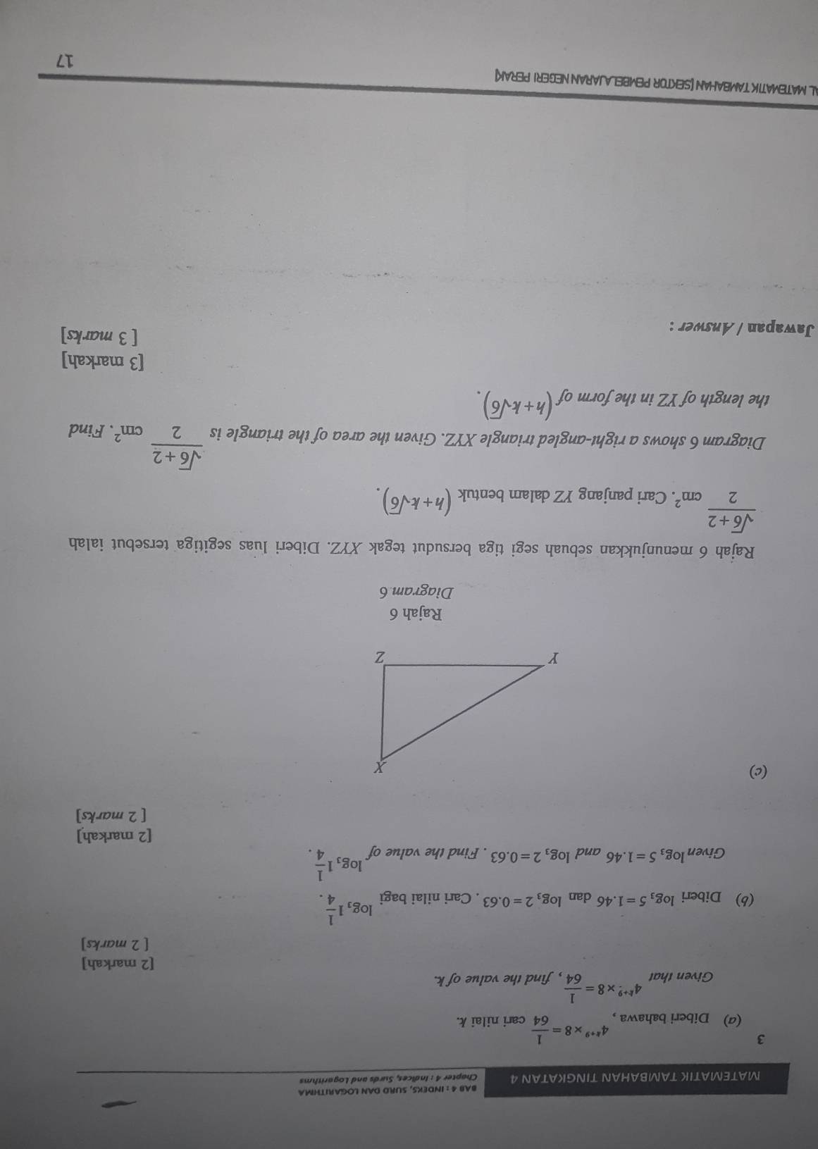 BAB 4 : INDEKS, SURD DAN LOGARITHMA 
MATEMATIK TAMBAHAN TINGKATAN 4 Chapter 4 : Indices, Surds and Logarithms 
3 
(a) Diberi bahawa， 4^(k+9)* 8= 1/64  cari nilai k. 
Given that 4^(k+9)* 8= 1/64  , find the value of k. 
[2 markah] 
[ 2 marks] 
(b) Diberi log _35=1.46 dan log _32=0.63. Cari nilai bagi log _31 1/4 . 
Givenlog3 5=1.46 and log _32=0.63. Find the value of.log _31 1/4 . 
[2 markah] 
[ 2 marks] 
(c) 
Rajah 6 
Diagram 6 
Rajah 6 menunjukkan sebuah segi tiga bersudut tegak XYZ. Diberi luas segitiga tersebut ialah
 (sqrt(6)+2)/2 cm^2. . Cari panjang YZ dalam bentuk (h+ksqrt(6)). 
Diagram 6 shows a right-angled triangle XYZ. Given the area of the triangle is  (sqrt(6)+2)/2 cm^2. Find 
the length of YZ in the form of (h+ksqrt(6)). 
[3 markah] 
Jawapan / Answer : 
[ 3 marks] 
AL MATEMATIK TAMBAHAN [SEKTOR PEMBELAJARAN NEGERI PERAK] 
17