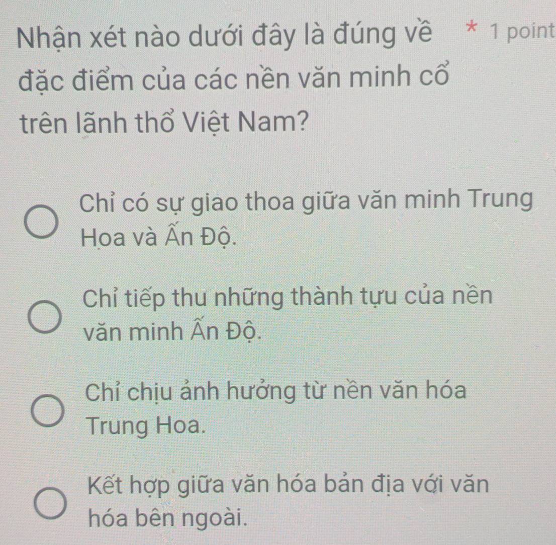 Nhận xét nào dưới đây là đúng về * 1 point
đặc điểm của các nền văn minh cổ
trên lãnh thổ Việt Nam?
Chỉ có sự giao thoa giữa văn minh Trung
Hoa và Ấn Độ.
Chỉ tiếp thu những thành tựu của nền
văn minh Ấn Độ.
Chỉ chịu ảnh hưởng từ nền văn hóa
Trung Hoa.
Kết hợp giữa văn hóa bản địa với văn
hóa bên ngoài.