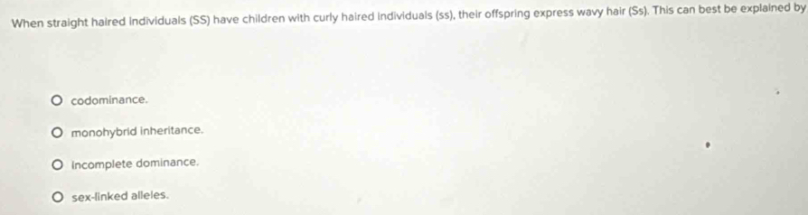 When straight haired Individuals (SS) have children with curly haired individuals (ss), their offspring express wavy hair (Ss). This can best be explained by
codominance.
monohybrid inheritance.
Incomplete dominance.
sex-linked alleles.