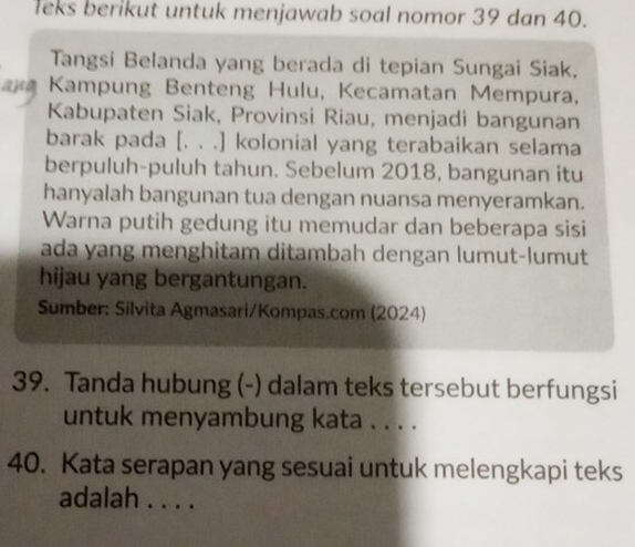 leks berikut untuk menjawab soal nomor 39 dan 40. 
Tangsi Belanda yang berada di tepian Sungai Siak, 
arem Kampung Benteng Hulu, Kecamatan Mempura, 
Kabupaten Siak, Provinsi Riau, menjadi bangunan 
barak pada [. . .] kolonial yang terabaikan selama 
berpuluh-puluh tahun. Sebelum 2018, bangunan itu 
hanyalah bangunan tua dengan nuansa menyeramkan. 
Warna putih gedung itu memudar dan beberapa sisi 
ada yang menghitam ditambah dengan lumut-lumut 
hijau yang bergantungan. 
Sumber: Silvita Agmasari/Kompas.com (2024) 
39. Tanda hubung (-) dalam teks tersebut berfungsi 
untuk menyambung kata . . . . 
40. Kata serapan yang sesuai untuk melengkapi teks 
adalah . . . .