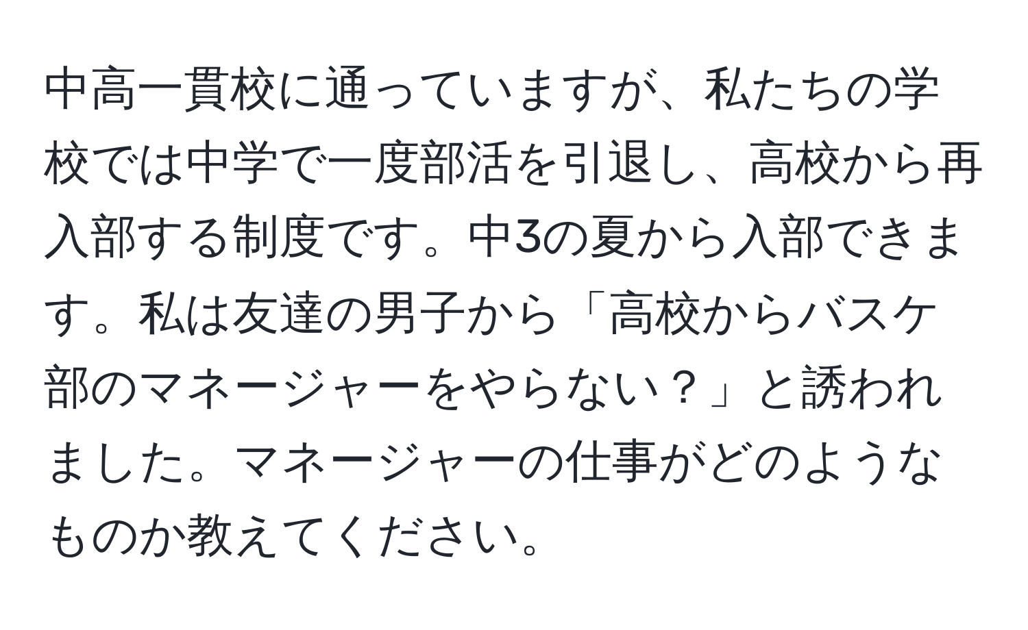 中高一貫校に通っていますが、私たちの学校では中学で一度部活を引退し、高校から再入部する制度です。中3の夏から入部できます。私は友達の男子から「高校からバスケ部のマネージャーをやらない？」と誘われました。マネージャーの仕事がどのようなものか教えてください。