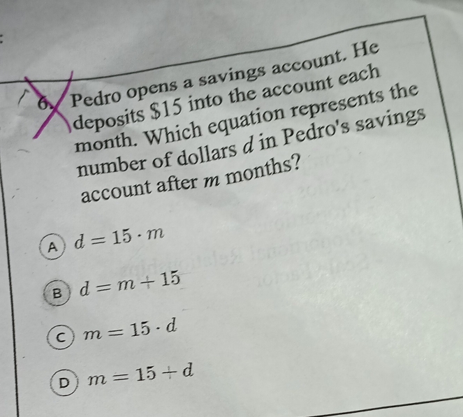 Pedro opens a savings account. He
deposits $15 into the account each
month. Which equation represents the
number of dollars d in Pedro's savings
account after m months?
A d=15· m
B d=m+15
C m=15· d
D m=15+d