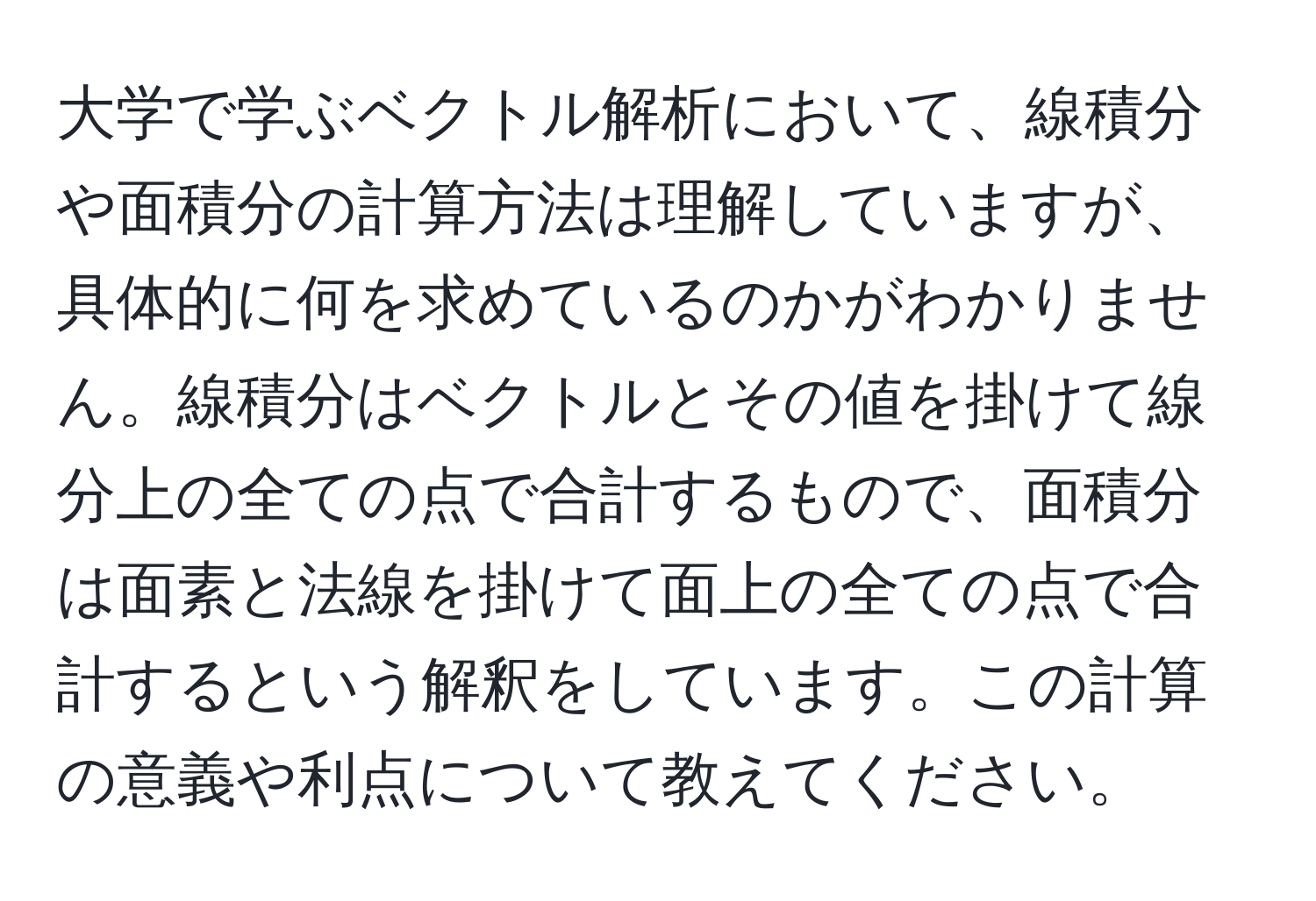 大学で学ぶベクトル解析において、線積分や面積分の計算方法は理解していますが、具体的に何を求めているのかがわかりません。線積分はベクトルとその値を掛けて線分上の全ての点で合計するもので、面積分は面素と法線を掛けて面上の全ての点で合計するという解釈をしています。この計算の意義や利点について教えてください。