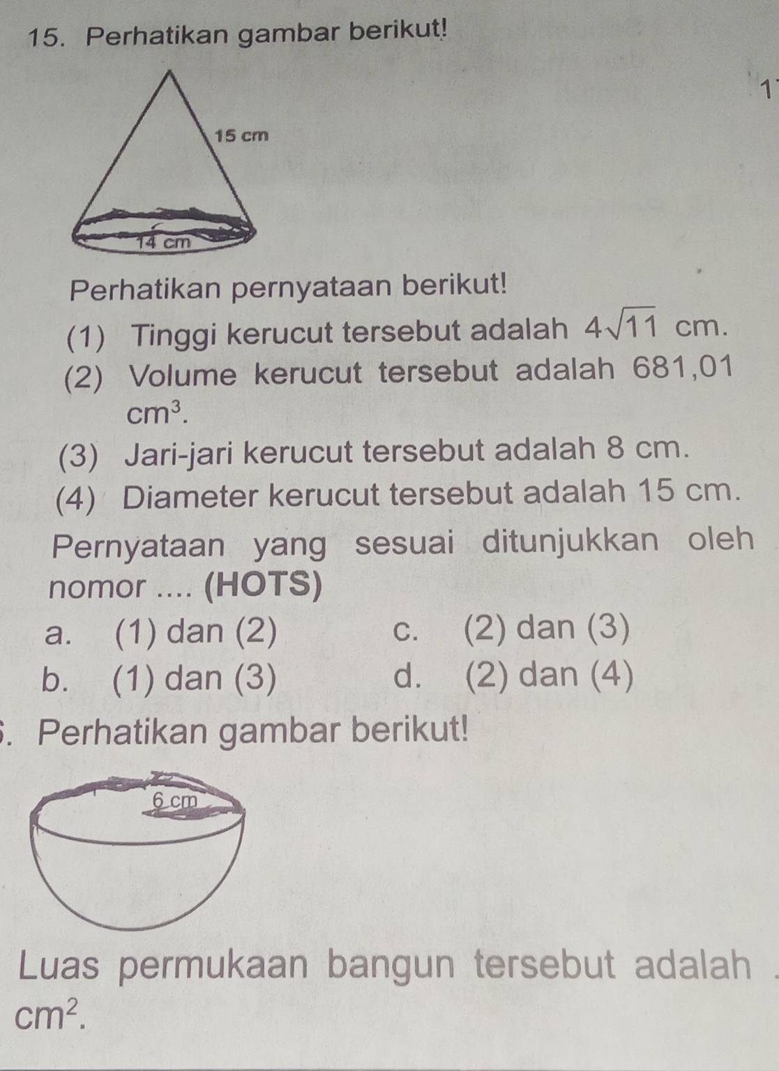 Perhatikan gambar berikut!
1
Perhatikan pernyataan berikut!
(1) Tinggi kerucut tersebut adalah 4sqrt(11)cm. 
(2) Volume kerucut tersebut adalah 681,01
cm^3. 
(3) Jari-jari kerucut tersebut adalah 8 cm.
(4) Diameter kerucut tersebut adalah 15 cm.
Pernyataan yang sesuai ditunjukkan oleh
nomor .... (HOTS)
a. (1) dan (2) c. (2) dan (3)
b. (1) dan (3) d. (2) dan (4)
. Perhatikan gambar berikut!
Luas permukaan bangun tersebut adalah
cm^2.