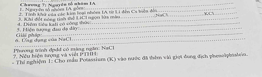 Chương 7: Nguyên tố nhóm IA 
1. Nguyên tổ nhóm IA gồm: 
_ 
_ 
2. Tính khử của các kim loại nhóm IA từ Li đến Cs biến đổi _KCI 
3. Khi đốt nóng tinh thể LiCl ngọn lửa màu _;NaCl 
_ 
4. Diêm tiêu kali có công thức: 
_ 
5. Hiện tượng đau dạ dày: 
_ 
Giải pháp: 
6. Ứng dụng của NaCl 
Phương trình đpdd có màng ngăn: NaCl 
7. Nêu hiện tượng và viết PTHH: 
- Thí nghiệm 1: Cho mẫu Potassium (K) vào nước đã thêm vài giọt dung dịch phenolphtalein.