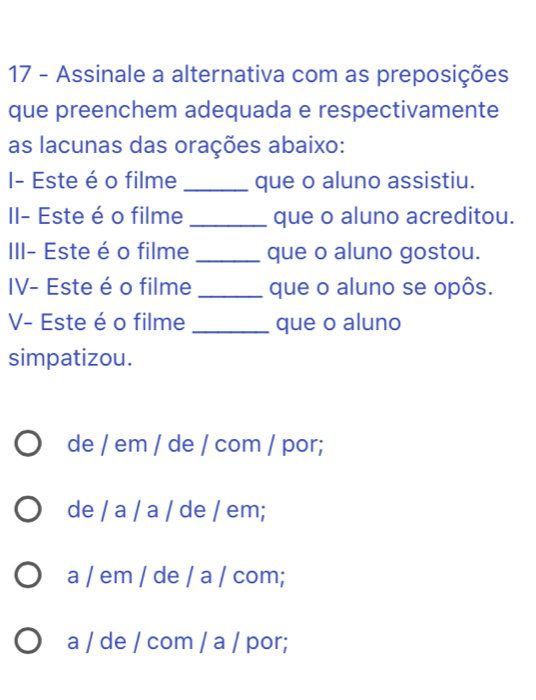 Assinale a alternativa com as preposições
que preenchem adequada e respectivamente
as lacunas das orações abaixo:
I- Este é o filme _que o aluno assistiu.
II- Este é o filme _que o aluno acreditou.
III- Este é o filme _que o aluno gostou.
IV- Este é o filme _que o aluno se opôs.
V- Este é o filme _que o aluno
simpatizou.
de / em / de / com / por;
de / a / a / de / em;
a / em / de / a / com;
a / de / com / a / por;