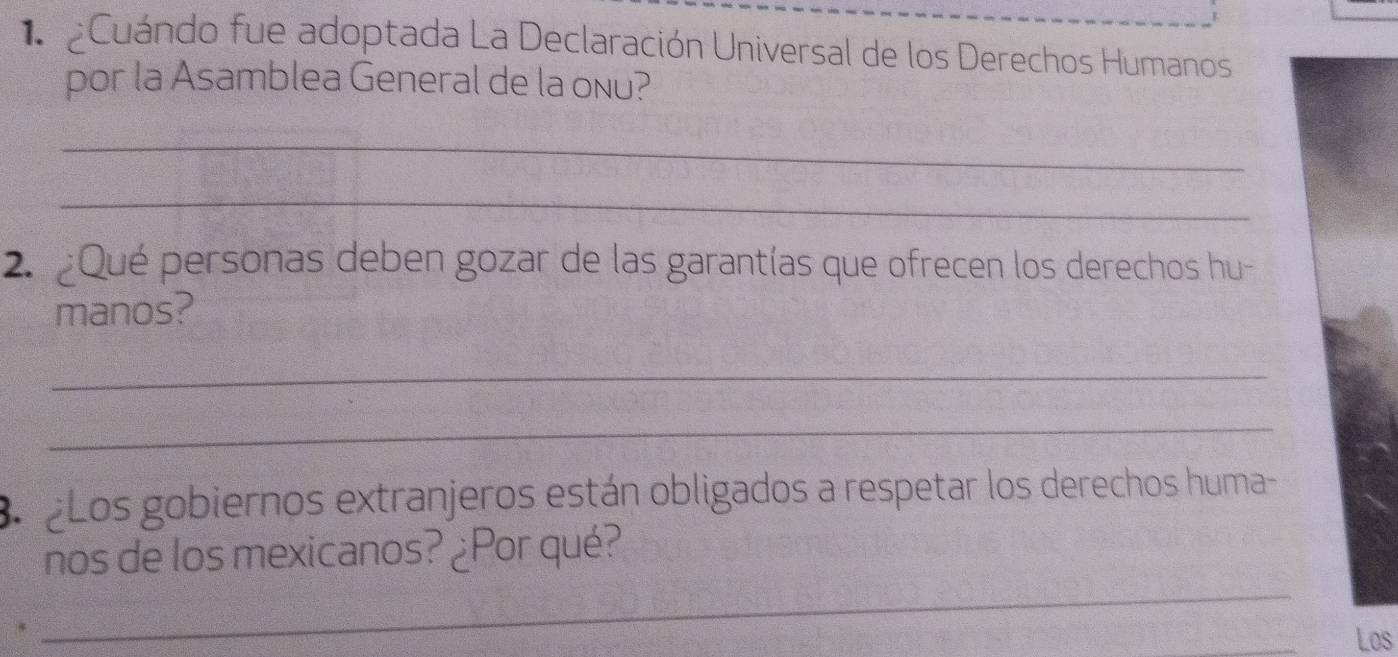 Cuándo fue adoptada La Declaración Universal de los Derechos Humanos 
por la Asamblea General de la onu? 
_ 
_ 
2. Qué personas deben gozar de las garantías que ofrecen los derechos hu- 
manos? 
_ 
_ 
Bo Los gobiernos extranjeros están obligados a respetar los derechos huma- 
nos de los mexicanos? ¿Por qué? 
. 
_ 
Los