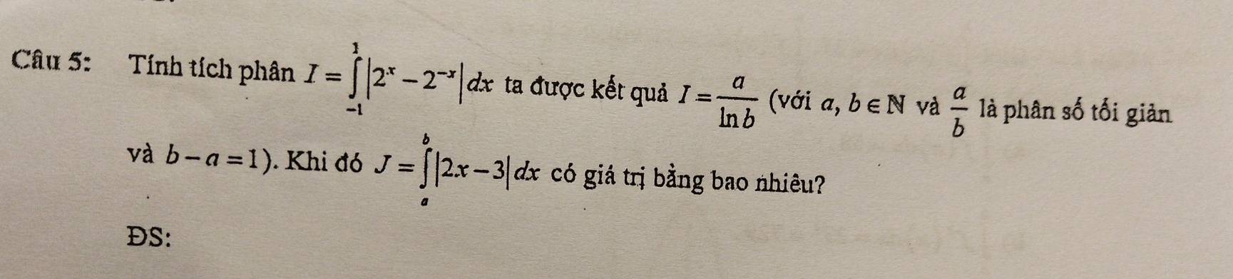 Tính tích phân I=∈tlimits _(-1)^1|2^x-2^(-x)|dx ta được kết quả I= a/ln b  (với . α, b∈ N và  a/b  là phân số tối giản 
và b-a=1). Khi đó J=∈tlimits^b|2x-3|dx có giá trị bằng bao nhiêu? 
a 
DS: