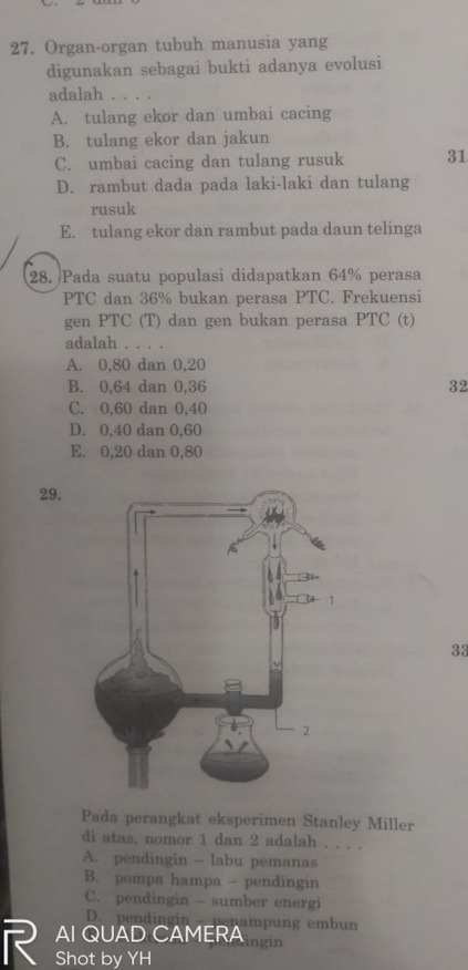 Organ-organ tubuh manusia yang
digunakan sebagai bukti adanya evolusi
adalah .
A. tulang ekor dan umbai cacing
B. tulang ekor dan jakun
C. umbai cacing dan tulang rusuk 31
D. rambut dada pada laki-laki dan tulang
rusuk
E. tulang ekor dan rambut pada daun telinga
28. Pada suatu populasi didapatkan 64% perasa
PTC dan 36% bukan perasa PTC. Frekuensi
gen PTC (T) dan gen bukan perasa PTC (t)
adalah . . . .
A. 0, 80 dan 0.20
B. 0, 64 dan 0, 36 32
C. 0, 60 dan 0,40
D. 0.40 dan 0.60
E. 0, 20 dan 0,80
29.
33
Pada perangkat eksperimen Stanley Miller
di atas, nomor 1 dan 2 adalah . . . .
A. pendingin - labu pemanas
B. pompa hampa - pendingin
C. pendingin — sumber energi
D. pendingin penampung embun
AI QUAD CAMERA ingin
Shot by YH