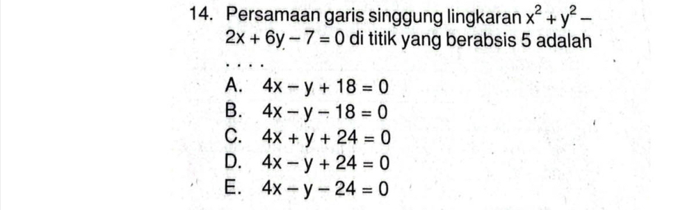 Persamaan garis singgung lingkaran x^2+y^2-
2x+6y-7=0 di titik yang berabsis 5 adalah
A. 4x-y+18=0
B. 4x-y-18=0
C. 4x+y+24=0
D. 4x-y+24=0
E. 4x-y-24=0