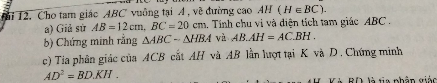 1ài 12. Cho tam giác ABC vuông tại A , vẽ đường cao AH (H∈ BC). 
a) Giả sử AB=12cm, BC=20cm 1. Tính chu vi và diện tích tam giác ABC. 
b) Chứng minh rằng △ ABCsim △ HBA và AB.AH=AC.BH. 
c) Tia phân giác của ACB cắt AH và AB lần lượt tại K và D. Chứng minh
AD^2=BD.KH. 
Kẻ BD là tia nhân giác