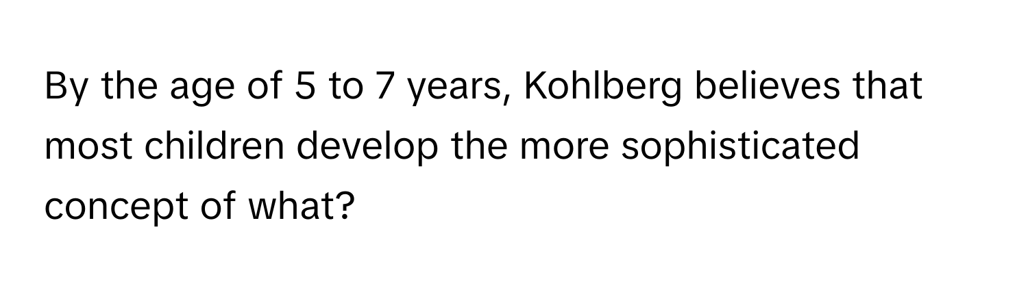 By the age of 5 to 7 years, Kohlberg believes that most children develop the more sophisticated concept of what?