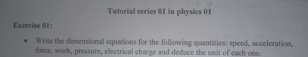 Tutorial series 01 in physics 01 
Exercise 01: 
Write the dimensional equations for the following quantities: speed, acceleration, 
force, work, pressure, electrical charge and deduce the unit of each one.