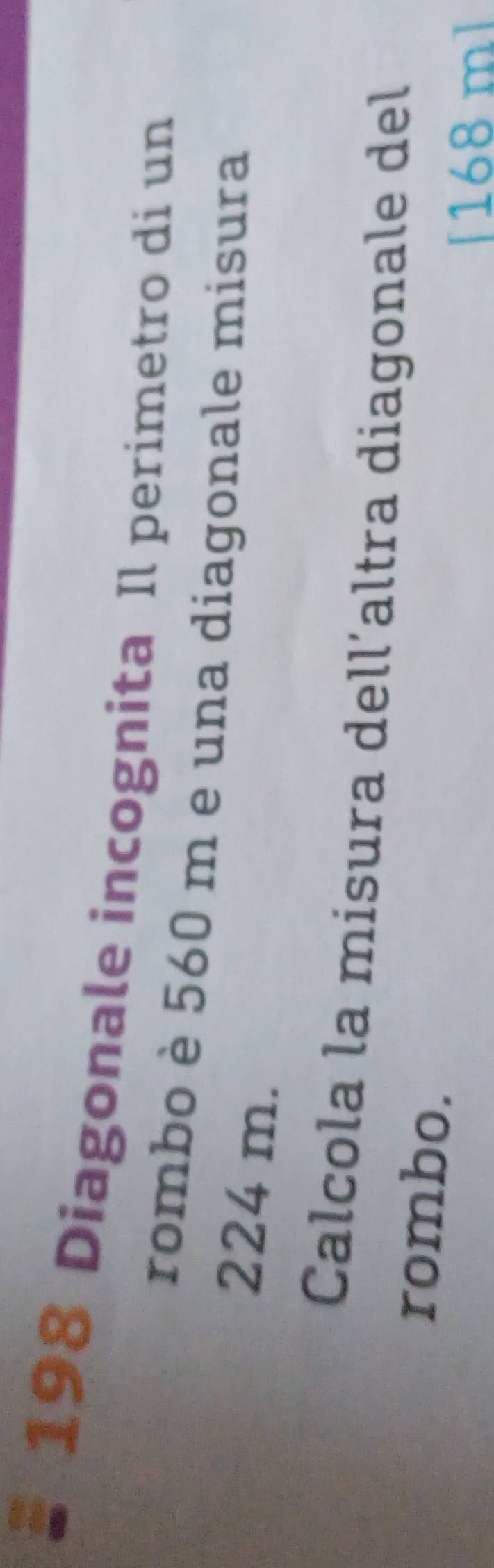 198 Diagonale incognita Il perimetro di un 
rombo è 560 m e una diagonale misura
224 m. 
Calcola la misura dell´altra diagonale del 
rombo.
[168 m]