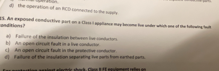 operation.
uc tive part
d) the operation of an RCD connected to the supply.
15. An exposed conductive part on a Class I appliance may become live under which one of the following fault
conditions?
a) Failure of the insulation between live conductors.
b) An open circuit fault in a live conductor.
c) An open circuit fault in the protective conductor.
d) Failure of the insulation separating live parts from earthed parts.
on against electric shock. Class II FE equipment relies on