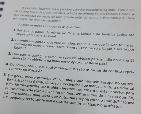 A ex-União Soviética era o principal parceiro estratégico da Índia. Com o fim 
da Guerra Fria e da União Soviética, a Índia aproximou-se dos Estados Unidos, já 
que necessitava do apoio de uma grande potência contra o Paquistão e a China 
em função de disputas territoriais. 
Analise os mapas e responda às questões. 
I Por que os países da África, do Oriente Médio e da América Latina são 
importantes para a China? 
2. Levando em conta o que você estudou, explique por que Taiwan foi carac- 
Taiwan? terizada no mapa 1 como "terra chinesa". Essa caracterização é aceita por 
3. Que país se configura como parceiro estratégico para a Índia no mapa 2? 
Quais são os objetivos da Índia em se aproximar desse país? 
4. De acordo com o que você estudou, quais são as causas do conflito repre- 
sentado no mapa 2? 
5. Em geral, parece estranho ver um mapa que não tem Europa no centro. 
Essa estranheza é fruto da visão eurocêntrica que marca a cultura ocidental 
e foi historicamente construída. Devemos, no entanto, estar abertos para 
outros pontos de vista e maneiras de representar o mundo. Em sua opinião, 
há uma maneira mais certa que outra para representar o mundo? Escreva 
um pequeno texto sobre isso e discuta com os colegas e o professor.