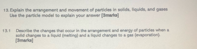 Explain the arrangement and movement of particles in solids, liquids, and gases 
Use the particle model to explain your answer [3marks] 
13.1 Describe the changes that occur in the arrangement and energy of particles when a 
solid changes to a liquid (melting) and a liquid changes to a gas (evaporation). 
[3marks]