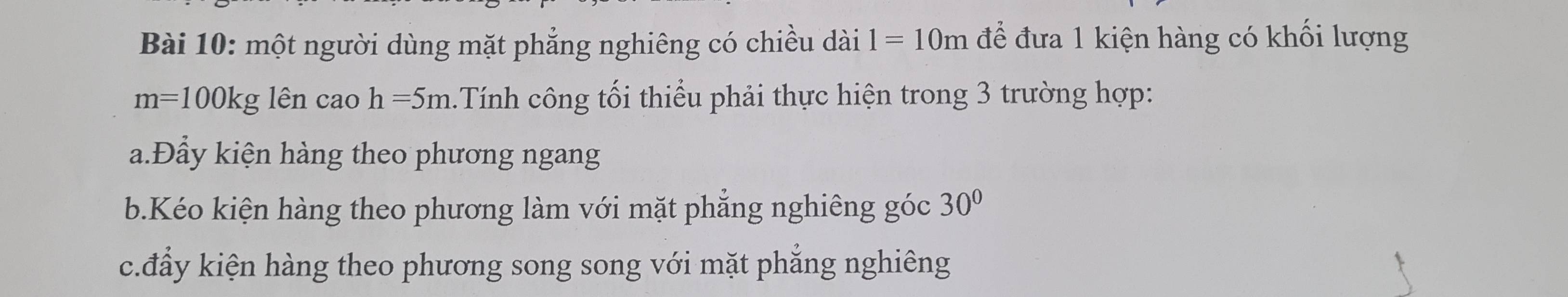 một người dùng mặt phẳng nghiêng có chiều dài 1=10m để đưa 1 kiện hàng có khối lượng
m=100kg lên cao h=5m Tính công tối thiểu phải thực hiện trong 3 trường hợp:
a.Đầy kiện hàng theo phương ngang
b.Kéo kiện hàng theo phương làm với mặt phẳng nghiêng góc 30°
c.đẩy kiện hàng theo phương song song với mặt phăng nghiêng