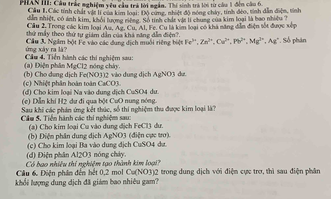 PHAN III: Câu trắc nghiệm yêu cầu trả lời ngắn. Thí sinh trả lời từ câu 1 đến câu 6.
Câu 1.Các tính chất vật lí của kim loại: Độ cứng, nhiệt độ nóng chảy, tính dẻo, tính dẫn diện, tính
dẫn nhiệt, có ánh kim, khối lượng riêng. Số tính chất vật lí chung của kim loại là bao nhiêu ?
Câu 2, Trong các kim loại Au, Ag, Cu, Al, Fe. Cu là kim loại có khả năng dẫn điện tốt được xếp
thứ mấy theo thứ tự giảm dần của khả năng dẫn điện?.
Câu 3. Ngâm bột Fe vào các dung dịch muối riêng biệt Fe^(3+),Zn^(2+),Cu^(2+),Pb^(2+),Mg^(2+),Ag^+. Số phản
ứng xảy ra là?
Câu 4. Tiến hành các thí nghiệm sau:
(a) Điện phân MgCl2 nóng chảy.
(b) Cho dung dịch Fe(NO3)2 vào dung dịch AgNO3 dư.
(c) Nhiệt phân hoàn toàn CaCO3.
(d) Cho kim loại Na vào dung dịch CuSO4 dư.
(e) Dẫn khí H2 dư đi qua bột CuO nung nóng.
Sau khi các phản ứng kết thúc, số thí nghiệm thu được kim loại là?
Câu 5. Tiến hành các thí nghiệm sau:
(a) Cho kim loại Cu vào dung dịch FeCl3 dư.
(b) Điện phân dung dịch AgNO3 (điện cực trơ).
(c) Cho kim loại Ba vào dung dịch CuSO4 dư.
(d) Điện phân Al2O3 nóng chảy.
Có bao nhiêu thí nghiệm tạo thành kim loại?
Câu 6. Điện phân đến hết 0,2 mol Cu(NO3)2 trong dung dịch với điện cực trơ, thì sau điện phân
khối lượng dung dịch đã giảm bao nhiêu gam?