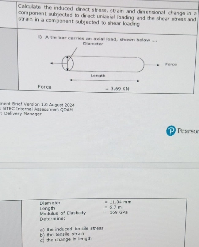 Calculate the induced direct stress, strain and dimensional change in a
component subjected to direct uniaxial loading and the shear stress and
strain in a component subjected to shear loading 
I) A tie bar carries an axial load, shown below ....
ment Brief Version 1.0 August 2024
:BTEC Internal Assessment QDAM
: Delivery Manager
Pearsor
Diam eter =11.04mm
Length =6.7m
Modulus of Elasticity =169GPa
Determine:
a) the induced tensile stress
b) the tensile strain
c) the change in length