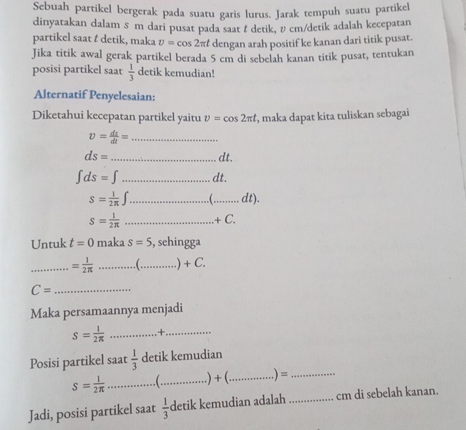 Sebuah partikel bergerak pada suatu garis lurus. Jarak tempuh suatu partike 
dinyatakan dalam s m dari pusat pada saat t detik, cm/detik adalah kecepatan 
partikel saat t detik, maka v=cos 2π t dengan arah positif ke kanan dari titik pusat. 
Jika titik awal gerak partikel berada 5 cm di sebelah kanan titik pusat, tentukan 
posisi partikel saat  1/3  detik kemudian! 
Alternatif Penyelesaian: 
Diketahui kecepatan partikel yaitu v=cos 2π t , maka dapat kita tuliskan sebagai
v= ds/dt = _
ds= _ dt.
∈t ds=∈t _ dt.
S= 1/2π  ∈t _  _ dt).

S= 1/2π   _ + C. 
Untuk t=0 maka s=5 , sehingga 
_ = 1/2π   _ _) +(
C= _ 
Maka persamaannya menjadi
S= l/2π   _+_ 
Posisi partikel saat  1/3  detik kemudian
s= l/2π   _  _.) + (._ .) =_ 
Jadi, posisi partikel saat  1/3  detik kemudian adalah _cm di sebelah kanan.